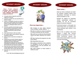 INTERNET SEGURA                                        INTERNET SEGURA                                 INTERNET SEGURA

  Aqui    ficam       alguns                                                                                Deve antes...
conselhos para acompanhar
e ajudar o(s) seu(s) filho(s)                                                                              Optar por sites e endereços que sejam
numa utilização responsável
e segura da Internet:                                                                                       de confiança. Qualquer pessoa pode
                                                                                                            disponibilizar informação na Internet,
   Conversar sobre os aspectos positivos e                                                                 seja ela verdadeira ou não.
    negativos da Internet;
   Incentivar a partilha das suas experiências na                                                         Navegar em páginas de instituições
    Internet consigo;                                                                                       oficiais, organizações públicas ou
   Colocar o computador da casa num quarto ou                                                              privadas, em vez de consultares
    área comum sendo aquele que tem apenas
    acesso à Internet, sendo fácil de monitorizar o                                                         páginas de pessoas singulares.
    que os seus utilizadores estão a fazer na
    Internet;                                          Para sua segurança...                               Confrontar/comparar a informação com
   Promover a partilha de informação quando                                                                outras fontes (livros, por exemplo) e/ou
    eles se sentirem inconfortáveis ou nervosos           Não divulgue os seus dados pessoais              outros endereços para verificar a sua
    com alguma experiência que tiveram na                  (nome completo, morada, telefone, …).            credibilidade.
    Internet, incentivando-os para que lhas
    contem;                                               Não abra os mails e/ou anexos de pessoas
                                                           ou mesmo empresas que não conhece.              Sair do mail, ou qualquer outra conta
   Veja regularmente os sites que visitam;                                                                 fazendo o Logout, Sair, Terminar
   Em conjunto definir outras políticas e regras de      Não aceite que convites de desconhecidos
                                                           mesmo que sejam aliciantes (com prémio,          sessão ou equivalente. Se não o fizer,
    utilização da Internet.
   Defina horários e períodos de utilização da            …).                                              então facilmente alguém mal
    Internet;                                             Não faça download de programas de sites          intencionado poderá aceder à sua conta
   Explique-lhes que devem adoptar regras de              pouco fiáveis.                                   e às suas informações.
    netiqueta (regras de etiqueta na Internet),
    respeitando os outros cibernautas.                    Não disponibilize fotos suas.
    Adicionalmente insista para que respeitem a           Não publique comentários, fotos, trabalhos
    propriedade de empresas e de outras pessoas,
                                                           ou mensagens de que se possa vir a
    não se dedicando por exemplo à pirataria;
                                                           arrepender, pois, uma vez publicado, não
   Dizer-lhes que nunca devem encontrar amigos            há como apagar.
    virtuais pessoalmente. Explicar que os amigos
    virtuais podem não ser quem eles afirmam ser;         Não utilize imagens ou textos sujeitos a
   Dizer-lhes que nunca devem fornecer dados              direitos de autor.
    pessoais.

         Fonte: http://www.portalseguranca.gov.pt/
 
