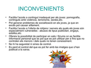 INCONVENIENTS Facilita l’accés a contingut inadequat per als joves: pornografia, continguts amb violència, terrorisme, sectes,etc. Pot generar problemes de socialització en els joves, ja que en excés pot causar aïllament. Facilita l’accés a l’oferta de mitjans i serveis als quals els joves són especialment vulnerables : abusos de tipus publicitari, engays, estafes,etc. Ofereix la possibilitat de participar en xats i fòrums on es facilita informació personal que es pot que es pot utilitzar per a fins que no controlen els menors i dels quals no tenen coneixement. No hi ha seguretat ni eines de control. Es perd el control del que es pot fer amb les imatges que s’han publicat a la xarxa. 