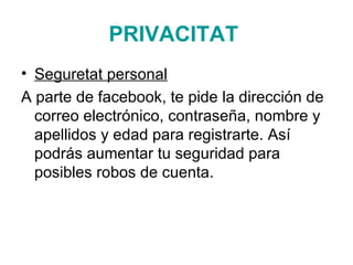 PRIVACITAT   Seguretat personal A parte de facebook, te pide la dirección de correo electrónico, contraseña, nombre y apellidos y edad para registrarte. Así podrás aumentar tu seguridad para posibles robos de cuenta.  