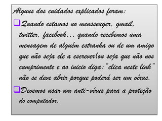 Alguns dos cuidados explicados foram:Quando estamos no menssenger, gmail, twitter, facebook… quando recebemos uma mensagem de alguém estranha ou de um amigo que não seja ele a escrever(ou seja que não nos cumprimente e ao inicio diga:”clica neste link” não se deve abrir porque poderá ser um vírus. 