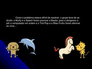 Como o problema estava difícil de resolver, o grupo teve de se dividir: o Murfy e o Splach foram procurar a Bauba, para a obrigarem a pôr o computador em ordem e o Trot Pop e o Miau Frufru foram eliminar os vírus…   