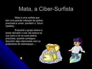 Mata, a Ciber-Surfista Mata é uma surfista que tem uma grande colecção de pedras preciosas e umas  prevêem o  futuro (opalas). Enquanto o grupo estava a tentar derrubar o mal, ela estava na sua casa a ver as suas pedras preciosas, quando conseguiu descobrir algo relacionado com os protectores do ciberespaço …  