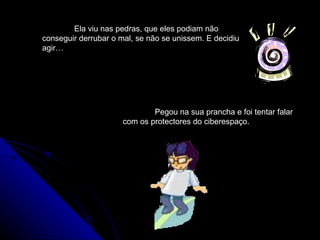 Ela viu nas pedras, que eles podiam não conseguir derrubar o mal, se não se unissem. E decidiu agir…  Pegou na sua prancha e foi tentar falar com os protectores do ciberespaço. 