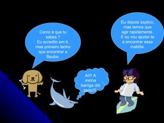 Como é que tu sabes ? Eu acredito em ti, mas primeiro tenho que encontrar a Bauba. Eu depois explico, mas temos que agir rapidamente. E eu vou ajudar-te a encontrar essa maldita. Ai!!! A minha barriga dói tanto!!!  