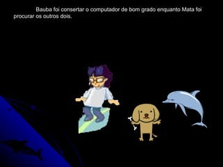Bauba foi consertar o computador de bom grado enquanto Mata foi procurar os outros dois. 