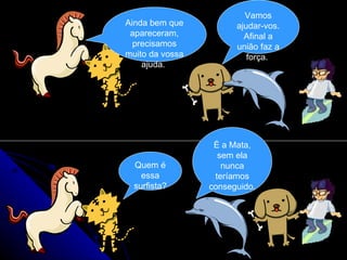Ainda bem que apareceram, precisamos muito da vossa ajuda.  Vamos ajudar-vos. Afinal a união faz a força.  Quem é essa surfista? É a Mata, sem ela nunca teríamos conseguido. 