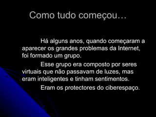 Como tudo começou… Há alguns anos, quando começaram a aparecer os grandes problemas da Internet, foi formado um grupo. Esse grupo era composto por seres virtuais que não passavam de luzes, mas eram inteligentes e tinham sentimentos. Eram os protectores do ciberespaço. 