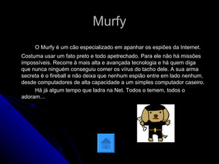 Murfy O Murfy é um cão especializado em apanhar os espiões da Internet. Costuma usar um fato preto e todo apetrechado. Para ele não há missões impossíveis. Recorre à mais alta e avançada tecnologia e há quem diga que nunca ninguém conseguiu comer os vírus do tacho dele. A sua arma secreta é o fireball e não deixa que nenhum espião entre em lado nenhum, desde computadores de alta capacidade a um simples computador caseiro. Há já algum tempo que ladra na Net. Todos o temem, todos o adoram…  