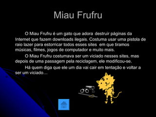 Miau Frufru O Miau Frufru é um gato que adora   destruir páginas da Internet que fazem downloads ilegais. Costuma usar uma pistola de raio lazer para estorricar todos esses sites  em que tiramos músicas, filmes, jogos de computador e muito mais. O Miau Frufru costumava ser um viciado nesses sites, mas depois de uma passagem pela reciclagem, ele modificou-se.  Há quem diga que ele um dia vai cair em tentação e voltar a ser um viciado…  