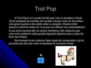 Trot Pop O Trot Pop é um cavalo da Net que vive no picadeiro virtual. Já foi campeão de corridas de cavalos virtuais, mas um dia sofreu uma grave queda e não pôde voltar a competir. Desde então passou a eliminar todos os vírus que se infiltram nos computadores. A sua arma secreta são os coices mortíferos. Ele costuma usar uma cinta castanha onde guarda algumas baterias para o caso de ficar sem forças. Nos tempos livres costuma fazer jogos de computador e já foi provado que são dos mais comprados no universo virtual…  