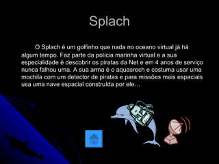Splach O Splach é um golfinho que nada no oceano virtual já há algum tempo. Faz parte da polícia marinha virtual e a sua especialidade é descobrir os piratas da Net e em 4 anos de serviço nunca falhou uma. A sua arma é o aquasrech e costuma usar uma mochila com um detector de piratas e para missões mais espaciais usa uma nave espacial construída por ele…  