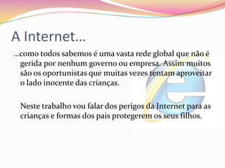 A Internet……como todos sabemos é uma vasta rede global que não é gerida por nenhum governo ou empresa. Assim muitos são os oportunistas que muitas vezes tentam aproveitar o lado inocente das crianças.	Neste trabalho vou falar dos perigos da Internet para as crianças e formas dos pais protegerem os seus filhos.