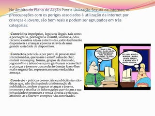 No âmbito do Plano de Acção Para a Utilização Segura da Internet, as preocupações com os perigos associados à utilização da Internet por crianças e jovens, são bem reais e podem ser agrupados em três categorias:Conteúdos impróprios, legais ou ilegais, tais como a pornografia, pornografia infantil, violência, ódio, racismo e outros ideais extremistas, estão facilmente disponíveis a crianças e jovens através de uma grande variedade de dispositivos. 