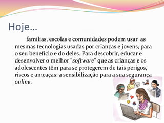 		Seis anos passados, os três C's (Conteúdos, Contactos e Comércio) apontados como as maiores ameaças à segurança online de crianças e jovens, precisam de ser actualizados para incluir: Comportamentos irresponsáveis ou compulsivos que, aliados ao uso excessivo da tecnologia, podem resultar na redução da sociabilidade e do aproveitamento escolar, podendo mesmo conduzir à dependência. Copyright - a violação dos direitos de autor, resultante da cópia, partilha, adulteração ou pirataria de conteúdos protegidos pela lei, tais como programas de computador, textos, imagens, ficheiros de áudio e/ou vídeo, para fins particulares, comerciais ou de plágio em trabalhos escolares ou outros, pode resultar em graves problemas de natureza jurídica e até financeira. 
