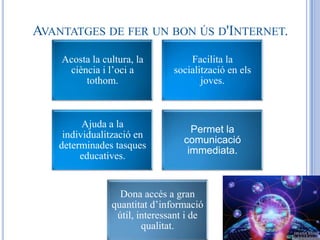 AVANTATGES DE FER UN BON ÚS D'INTERNET.
    Acosta la cultura, la          Facilita la
     ciència i l’oci a         socialització en els
         tothom.                      joves.



          Ajuda a la
                                    Permet la
     individualització en
                                  comunicació
    determinades tasques
                                   immediata.
         educatives.


                  Dona accés a gran
                quantitat d’informació
                 útil, interessant i de
                        qualitat.
 