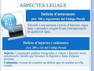 ASPECTES LEGALS
                              Delicte d’amenaces
                      (Art. 169 y siguientes del Código Penal)

                   Advertir a una persona a través d‘Internet, algun
                   dany o perjudici, exigint-li una contraprestació
                   de qualsevol tipus.


               Delicte d’injúries i calúmnies
                 (Art. 205 a 216 del Código Penal)
Injúria: L'assetjador publica fotografies o vídeos a Internet sense
autorització. Insults que lesionen la dignitat o fama d'alguna
persona.
Calúmnia: Acusar de cometre un delicte que en realitat no s'ha
comès.
 