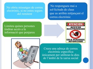 No respongueu mai a
 No obriu missatges de correu
 electrònic, si no esteu segurs     sol·licituds de claus
         del remitent               que us arribin mitjançant el
                                    correu electrònic

Limiteu quines persones
tindran accés a la
informació que penjareu




                               Creeu una adreça de correu
                                   electrònic específica
                              únicament per utilitzar-la dins
                               de l’àmbit de la xarxa social
 