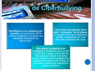 Casos de Ciberbullying


                                          Van crear una web per riure
Humiliaven a un company per
                                         dels “retrassats” de la classe.
 youtube, sis companys del la
                                         Un parell d’alumnes publicaven
víctima publiquen a youtube una
                                          articles i fotografies per riure
     fotografia ridiculitzant al
                                          dels més enrederits de l’aula.
           denunciant.


                         Van atacar la dignitat d'un
                      company a Tuenti, un jove va ser
                       condemnat a pagar una multa de
                        100 euros per penjar a la xarxa
                      social Tuenti un fotomuntatge d'un
                      company de classe amb el que va
                       provocar t comentaris despectius
                               cap a la víctima.
 