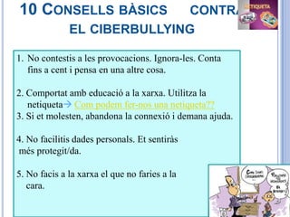 10 CONSELLS BÀSICS            CONTRA
              EL CIBERBULLYING

1. No contestis a les provocacions. Ignora-les. Conta
   fins a cent i pensa en una altre cosa.

2. Comportat amb educació a la xarxa. Utilitza la
   netiqueta Com podem fer-nos una netiqueta??
3. Si et molesten, abandona la connexió i demana ajuda.

4. No facilitis dades personals. Et sentiràs
més protegit/da.

5. No facis a la xarxa el que no faries a la
   cara.
 