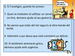 6. Si t'assetgen, guarda les proves.

7. Quan et molesten al utilitzar un servei
   on-line, demana ajuda al seu gestor/a.

8. No pensis que estàs del tot segur/a al altre banda del
  teclat.

9. Adverteix a qui abusa que està cometent un delicte.

10. Si existeixen amenaces greus,
demana ajuda amb urgència.
 