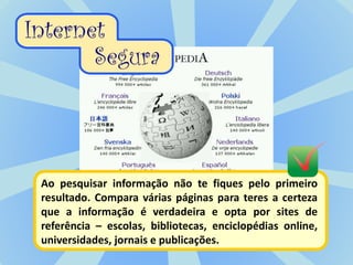 Ao pesquisar informação não te fiques pelo primeiro
resultado. Compara várias páginas para teres a certeza
que a informação é verdadeira e opta por sites de
referência – escolas, bibliotecas, enciclopédias online,
universidades, jornais e publicações.
 