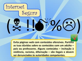 Evita páginas web com conteúdos ofensivos. Partilha
as tuas dúvidas sobre os conteúdos com um adulto –
pais ou professores. Alguns conteúdos – incitação à
violência, racismo, difamação – são ilegais e devem
ser denunciados às autoridades competentes.
 