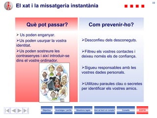 11
                                                                                                                     11
El xat i la missatgeria instantània


      Què pot passar?                                           Com prevenir-ho?
 Us poden enganyar.
Us poden usurpar la vostra                             Desconfieu dels desconeguts.
identitat.
Us poden sostreure les                                 Filtreu els vostres contactes i
contrasenyes i així introduir-se                        deixeu només els de confiança.
dins el vostre ordinador.
                                                        Sigueu responsables amb les
                                                        vostres dades personals.

                                                        Utilitzeu paraules clau o secretes
                                                        per identificar els vostres amics.




               Objectius   Avantatges i perills   Qüestions legals   Què cal tenir en compte?   Consells   SORTIR
 