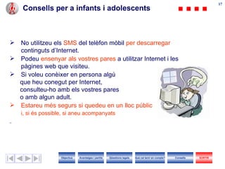 17
                                                                                                                          17
    Consells per a infants i adolescents



 No utilitzeu els SMS del telèfon mòbil per descarregar
  continguts d’Internet.
 Podeu ensenyar als vostres pares a utilitzar Internet i les
  pàgines web que visiteu.
 Si voleu conèixer en persona algú
  que heu conegut per Internet,
  consulteu-ho amb els vostres pares
  o amb algun adult.
 Estareu més segurs si quedeu en un lloc públic
    i, si és possible, si aneu acompanyats




                    Objectius   Avantatges i perills   Qüestions legals   Què cal tenir en compte?   Consells   SORTIR
 