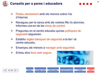 19
                                                                                                                   19
Consells per a pares i educadors


   Parleu obertament amb els menors sobre l’ús
    d’Internet.
   Navegueu per la xarxa amb els vostres fills i/o alumnes.
    Informeu-vos-en de les eines de control.
   Pregunteu en el centre educatiu quines polítiques de
    seguretat segueixen.
   Establiu regles bàsiques de seguretat a la llar i al
    centre educatiu.
   Ensenyeu als menors a navegar amb seguretat.
   Entreu dins llocs web segurs.




             Objectius   Avantatges i perills   Qüestions legals   Què cal tenir en compte?   Consells   SORTIR
 