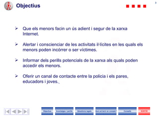 33
Objectius



   Que els menors facin un ús adient i segur de la xarxa
    Internet.

   Alertar i conscienciar de les activitats il·lícites en les quals els
    menors poden incórrer o ser víctimes.

   Informar dels perills potencials de la xarxa als quals poden
    accedir els menors.

   Oferir un canal de contacte entre la policia i els pares,
    educadors i joves.




               Objectius   Avantatges i perills   Qüestions legals   Què cal tenir en compte?   Consells   SORTIR
 
