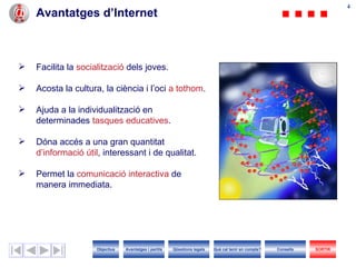 44
    Avantatges d’Internet



   Facilita la socialització dels joves.

   Acosta la cultura, la ciència i l’oci a tothom.

   Ajuda a la individualització en
    determinades tasques educatives.

   Dóna accés a una gran quantitat
    d’informació útil, interessant i de qualitat.

   Permet la comunicació interactiva de
    manera immediata.




                     Objectius   Avantatges i perills   Qüestions legals   Què cal tenir en compte?   Consells   SORTIR
 