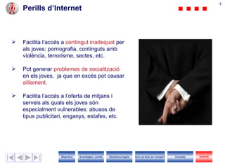 55
    Perills d’Internet



   Facilita l’accés a contingut inadequat per
    als joves: pornografia, continguts amb
    violència, terrorisme, sectes, etc.

   Pot generar problemes de socialització
    en els joves, ja que en excés pot causar
    aïllament.

   Facilita l’accés a l’oferta de mitjans i
    serveis als quals els joves són
    especialment vulnerables: abusos de
    tipus publicitari, enganys, estafes, etc.




                    Objectius   Avantatges i perills   Qüestions legals   Què cal tenir en compte?   Consells   SORTIR
 
