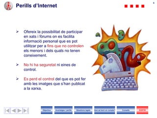 66
Perills d’Internet



   Ofereix la possibilitat de participar
    en xats i fòrums on es facilita
    informació personal que es pot
    utilitzar per a fins que no controlen
    els menors i dels quals no tenen
    coneixement.

   No hi ha seguretat ni eines de
    control.

   Es perd el control del que es pot fer
    amb les imatges que s’han publicat
    a la xarxa.




               Objectius   Avantatges i perills   Qüestions legals   Què cal tenir en compte?   Consells   SORTIR
 