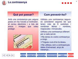 99
La contrasenya



      Què pot passar?                                           Com prevenir-ho?
Amb una contrasenya poc segura                          Utilitzeu una contrasenya segura:
poseu en risc l’accés a l’ordinador,                    es consideren segures les que
al correu electrònic i a tots els                       tenen més de 8 caràcters i
arxius i imatges que voleu                              combinen lletres i nombres,
protegir.                                               majúscules i minúscules.
                                                        Utilitzeu una contrasenya diferent
                                                        per a cada servei.
                                                        No doneu la vostra contrasenya
                                                        a ningú.
                                                        Tingueu cura d’on la deseu.
                                                        No utilitzeu com a contrasenyes
                                                        dates d’aniversari, anys de
                                                        naixença...

               Objectius   Avantatges i perills   Qüestions legals   Què cal tenir en compte?   Consells   SORTIR
 