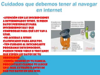 •Atención con las inscripciones
a determinados sitios. Si piden
datos personales para
inscribirnos hay que
comprobar para qué los van a
usar.
•No accedas a sitios
clasificados para adultos.
•Ten cuidado al descargarte
programas desconocidos,
pueden tener virus o troyanos
que espíen los datos de tu
ordenador.
•Confía siempre en tu familia.
Pregúntales cuando te llegue
un e-mail extraño o antes de
dar tus datos en una web.
 