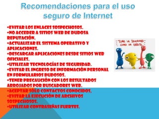 •Evitar los enlaces sospechosos.
•No acceder a sitios web de dudosa
reputación.
•Actualizar el sistema operativo y
aplicaciones.
•Descargar aplicaciones desde sitios web
oficiales.
•Utilizar tecnologías de seguridad.
•Evitar el ingreso de información personal
en formularios dudosos.
•Tener precaución con los resultados
arrojados por buscadores web.
•Aceptar sólo contactos conocidos,
•Evitar la ejecución de archivos
sospechosos.
•Utilizar contraseñas fuertes.
 