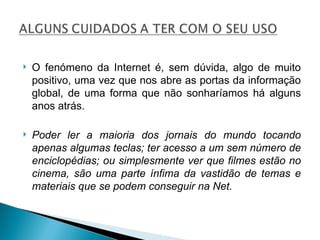 O fenómeno da Internet é, sem dúvida, algo de muito positivo, uma vez que nos abre as portas da informação global, de uma forma que não sonharíamos há alguns anos atrás. Poder ler a maioria dos jornais do mundo tocando apenas algumas teclas; ter acesso a um sem número de enciclopédias; ou simplesmente ver que filmes estão no cinema, são uma parte ínfima da vastidão de temas e materiais que se podem conseguir na Net.  