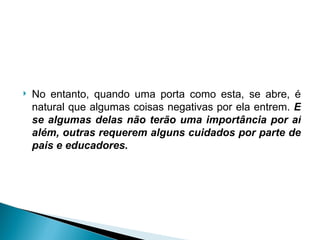No entanto, quando uma porta como esta, se abre, é natural que algumas coisas negativas por ela entrem.  E se algumas delas não terão uma importância por aí além, outras requerem alguns cuidados por parte de pais e educadores. 