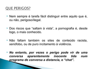 Nem sempre é tarefa fácil distinguir entre aquilo que é, ou não, perigoso/ilegal. Dos riscos que “saltam à vista”, a pornografia é, desde logo, o mais conhecido.  Não faltam também os sites de conteúdo racista, xenófobo, ou de puro incitamento à violência. No entanto, por vezes o perigo pode vir de uma conversa aparentemente inocente tida num programa de conversa a distancia, o “chat”. 