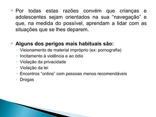 Por todas estas razões convém que crianças e adolescentes sejam orientados na sua “navegação” e que, na medida do possível, aprendam a lidar com as situações que se lhes deparem.  Alguns dos perigos mais habituais são: Visionamento de material impróprio (ex: pornografia) Incitamento à violência e ao ódio Violação da privacidade Violação da lei Encontros “online” com pessoas menos recomendáveis Drogas 
