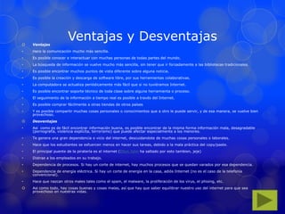 Ventajas y Desventajas Ventajas
• Hace la comunicación mucho más sencilla.
• Es posible conocer e interactuar con muchas personas de todas partes del mundo.
• La búsqueda de información se vuelve mucho más sencilla, sin tener que ir forzadamente a las bibliotecas tradicionales.
• Es posible encontrar muchos puntos de vista diferente sobre alguna noticia.
• Es posible la creación y descarga de software libre, por sus herramientas colaborativas.
• La computadora se actualiza periódicamente más fácil que si no tuviéramos Internet.
• Es posible encontrar soporte técnico de toda clase sobre alguna herramienta o proceso.
• El seguimiento de la información a tiempo real es posible a través del Internet.
• Es posible comprar fácilmente a otras tiendas de otros países
• Y es posible compartir muchas cosas personales o conocimientos que a otro le puede servir, y de esa manera, se vuelve bien
provechoso.
 Desventajas
• Asi como es de fácil encontrar información buena, es posible encontrar de la misma forma información mala, desagradable
(pornografía, violencia explícita, terrorismo) que puede afectar especialmente a los menores.
• Te genera una gran dependencia o vicio del internet, descuidandote de muchas cosas personales o laborales.
• Hace que los estudiantes se esfuercen menos en hacer sus tareas, debido a la mala práctica del copy/paste.
• El principal puente de la piratería es el internet (Elton John ha saltado por esto tambien, jeje)
• Distrae a los empleados en su trabajo.
• Dependencia de procesos. Si hay un corte de internet, hay muchos procesos que se quedan varados por esa dependencia.
• Dependencia de energía eléctrica. Si hay un corte de energía en la casa, adiós Internet (no es el caso de la telefonía
convencional).
• Hace que nazcan otros males tales como el spam, el malware, la proliferación de los virus, el phising, etc.
 Asi como todo, hay cosas buenas y cosas malas, así que hay que saber equilibrar nuestro uso del internet para que sea
provechoso en nuestras vidas.
 