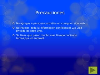 Precauciones
 No agregar a personas extrañas en cualquier sitio web.
 No revelar toda la informacion confidencial y/o vida
privada de cada uno.
 Se tiene que pasar mucho mas tiempo haciendo
tareas,que en internet.
 