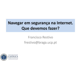 Navegar em segurança na Internet.
Que devemos fazer?
Francisco Restivo
frestivo@braga.ucp.pt
 