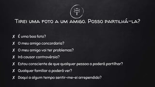 Tirei uma foto a um amigo. Posso partilhá-la?
✘ É uma boa foto?
✘ O meu amigo concordaria?
✘ O meu amigo vai ter problemas?
✘ Irá causar controvérsia?
✘ Estou consciente de que qualquer pessoa a poderá partilhar?
✘ Qualquer familiar a poderá ver?
✘ Daqui a algum tempo sentir-me-ei arrependido?
 
