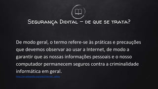 Segurança Didital - de que se trata?
De modo geral, o termo refere-se às práticas e precauções
que devemos observar ao usar a Internet, de modo a
garantir que as nossas informações pessoais e o nosso
computador permanecem seguros contra a criminalidade
informática em geral.
http://en.wikipedia.org/wiki/Internet_safety
 