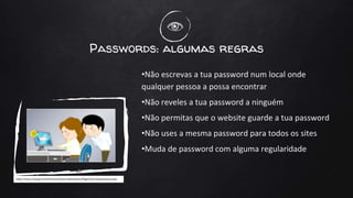 Passwords: algumas regras
•Não escrevas a tua password num local onde
qualquer pessoa a possa encontrar
•Não reveles a tua password a ninguém
•Não permitas que o website guarde a tua password
•Não uses a mesma password para todos os sites
•Muda de password com alguma regularidade
 