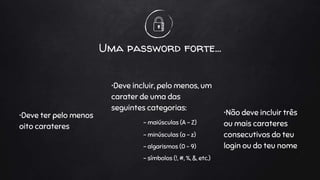 Uma password forte...
•Deve ter pelo menos
oito carateres
•Deve incluir, pelo menos, um
carater de uma das
seguintes categorias:
- maiúsculas (A – Z)
- minúsculas (a – z)
- algarismos (0 – 9)
- símbolos (!, #, %, &, etc.)
•Não deve incluir três
ou mais carateres
consecutivos do teu
login ou do teu nome
 