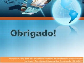 Alunos do 4.º ano da EB da Chousa Velha no âmbito da
atividade de TIC | 2016/2017
Alunos do 4.º ano da EB da Chousa Velha no âmbito das atividades de enriquecimento
curricular – Tecnologias da Informação e Comunicação | 2016/2017
 