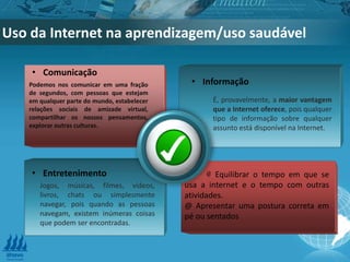 Uso da Internet na aprendizagem/uso saudável
.
@ Equilibrar o tempo em que se
usa a internet e o tempo com outras
atividades.
@ Apresentar uma postura correta em
pé ou sentados
• Comunicação
Podemos nos comunicar em uma fração
de segundos, com pessoas que estejam
em qualquer parte do mundo, estabelecer
relações sociais de amizade virtual,
compartilhar os nossos pensamentos,
explorar outras culturas.
• Informação
É, provavelmente, a maior vantagem
que a Internet oferece, pois qualquer
tipo de informação sobre qualquer
assunto está disponível na Internet.
• Entretenimento
Jogos, músicas, filmes, vídeos,
livros, chats ou simplesmente
navegar, pois quando as pessoas
navegam, existem inúmeras coisas
que podem ser encontradas.
 