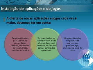Instalação de aplicações e de jogos
A oferta de novas aplicações e jogos cada vez é
maior, devemos ter em conta:
Existem aplicações
para usarem os
nossos dados
pessoais,mesmo que
pareça divertido,
consulta um adulto
Os telemóveis e os
tablets contêm muita
informação pessoal
devemos ter cuidado
com as permissões
que damos
Ninguém dá nada a
ninguém se te
aparecer que
ganhaste algo,
elimina essa caixa de
texto.
 
